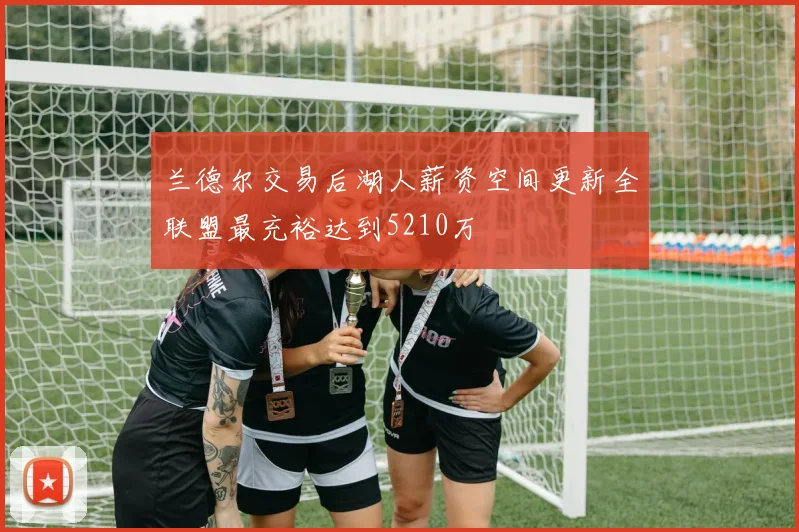 兰德尔交易后湖人薪资空间更新全联盟最充裕达到5210万